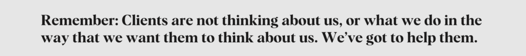 Remember: Clients are not thinking about us, or what we do in the way we want them to think about us. We've got to help them.