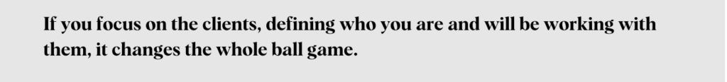 If you focus on the clients, defining who you are and will be working with them, it changes the whole ball game