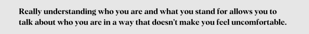 Really understanding who you are and what you stand for allows you to talk about who you are in a way that doesn't make you feel uncomfortable