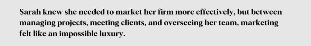 Sarah knew she needed to market her firm more effectively, but between managing projects, meeting clients, and overseeing her team, marketing felt like an impossible luxury