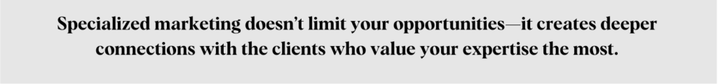 Specialized marketing doesn’t limit your opportunities—it creates deeper connections with the clients who value your expertise the most.